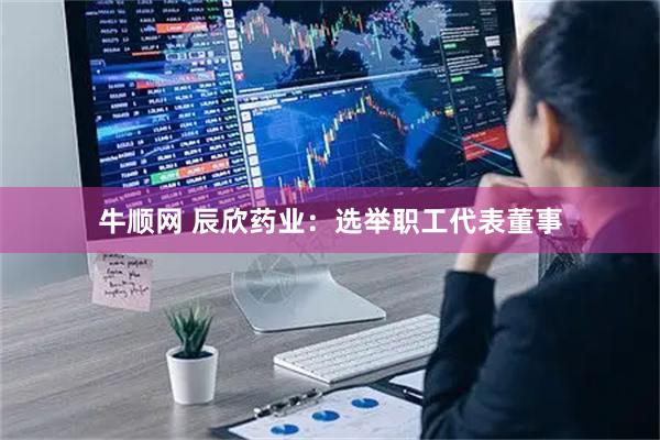 牛顺网 辰欣药业：选举职工代表董事