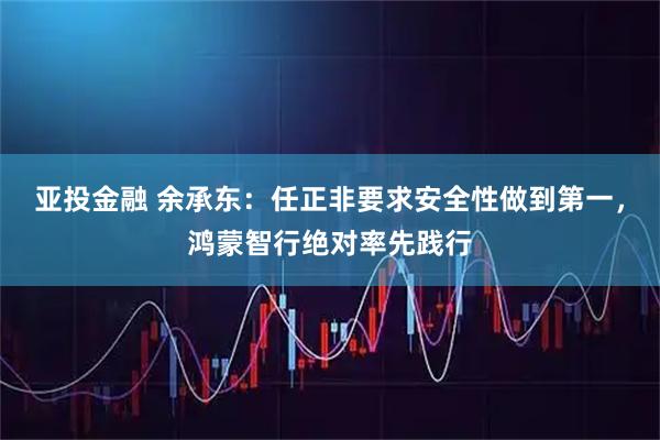 亚投金融 余承东：任正非要求安全性做到第一，鸿蒙智行绝对率先践行
