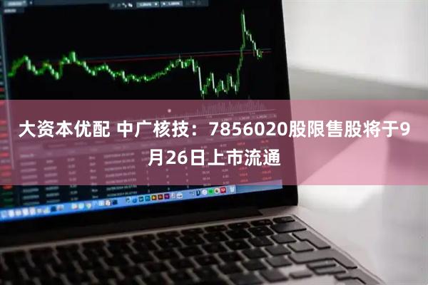 大资本优配 中广核技：7856020股限售股将于9月26日上市流通