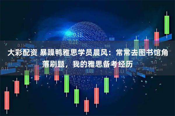大彩配资 暴躁鸭雅思学员晨风：常常去图书馆角落刷题，我的雅思备考经历