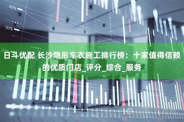 日斗优配 长沙隐形车衣施工排行榜：十家值得信赖的优质门店_评分_综合_服务