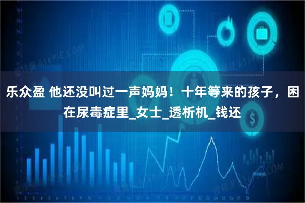 乐众盈 他还没叫过一声妈妈！十年等来的孩子，困在尿毒症里_女士_透析机_钱还