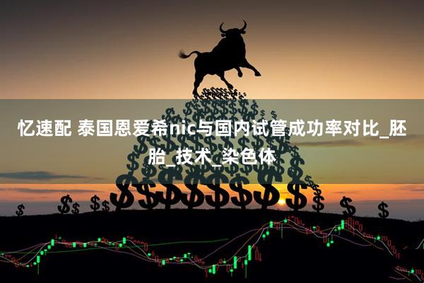 忆速配 泰国恩爱希nic与国内试管成功率对比_胚胎_技术_染色体