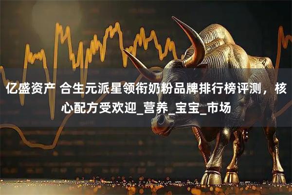亿盛资产 合生元派星领衔奶粉品牌排行榜评测，核心配方受欢迎_营养_宝宝_市场