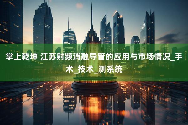 掌上乾坤 江苏射频消融导管的应用与市场情况_手术_技术_测系统
