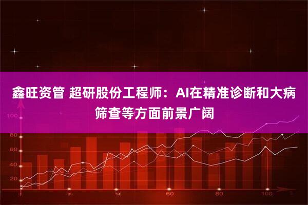 鑫旺资管 超研股份工程师：AI在精准诊断和大病筛查等方面前景广阔