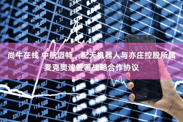 尚牛在线 中航迈特、配天机器人与亦庄控股所属麦克奥迪签署战略合作协议