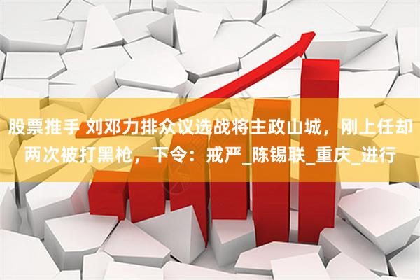 股票推手 刘邓力排众议选战将主政山城，刚上任却两次被打黑枪，下令：戒严_陈锡联_重庆_进行
