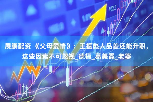 展鹏配资 《父母爱情》：王振彪人品差还能升职，这些因素不可忽视_德福_葛美霞_老婆