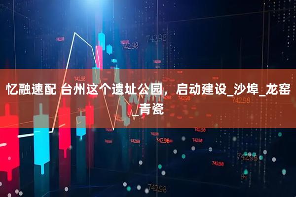 忆融速配 台州这个遗址公园，启动建设_沙埠_龙窑_青瓷
