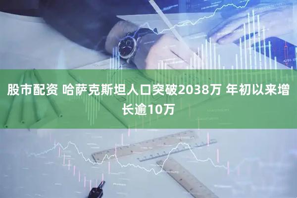 股市配资 哈萨克斯坦人口突破2038万 年初以来增长逾10万