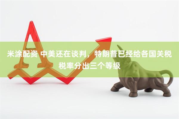 米涂配资 中美还在谈判，特朗普已经给各国关税税率分出三个等级