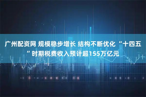 广州配资网 规模稳步增长 结构不断优化 “十四五”时期税费收入预计超155万亿元