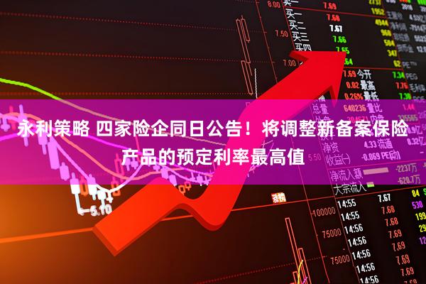 永利策略 四家险企同日公告！将调整新备案保险产品的预定利率最高值