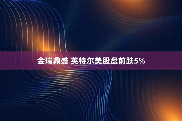 金瑞鼎盛 英特尔美股盘前跌5%