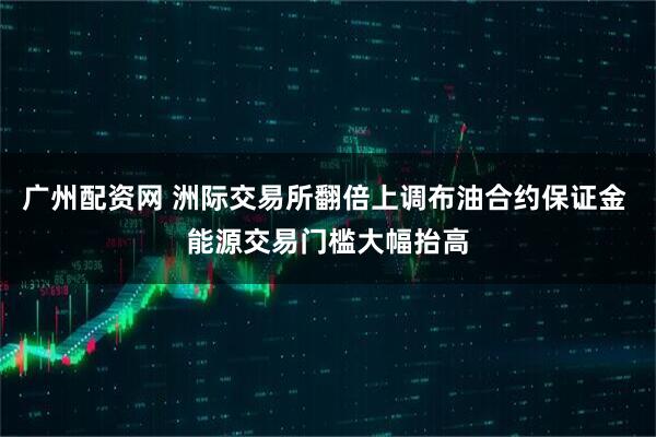 广州配资网 洲际交易所翻倍上调布油合约保证金 能源交易门槛大幅抬高