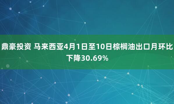 鼎豪投资 马来西亚4月1日至10日棕榈油出口月环比下降30.69%