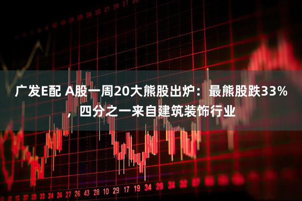 广发E配 A股一周20大熊股出炉：最熊股跌33%，四分之一来自建筑装饰行业