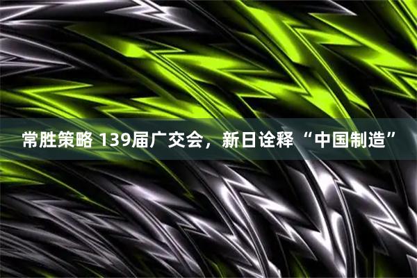 常胜策略 139届广交会，新日诠释 “中国制造”