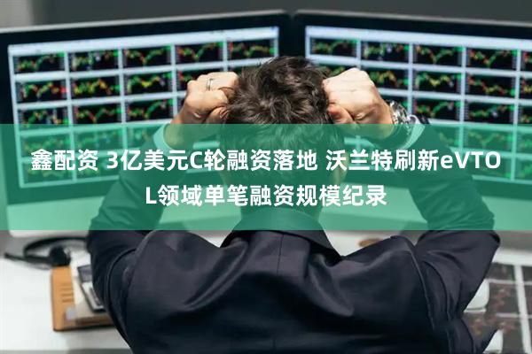 鑫配资 3亿美元C轮融资落地 沃兰特刷新eVTOL领域单笔融资规模纪录