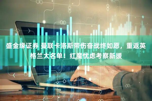盛金缘证券 曼联卡洛斯带伤奋战终如愿，重返英格兰大名单！红魔忧虑考察新援