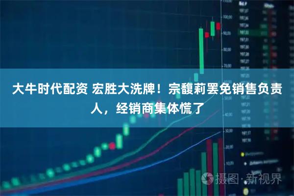 大牛时代配资 宏胜大洗牌！宗馥莉罢免销售负责人，经销商集体慌了