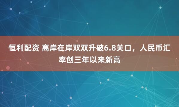 恒利配资 离岸在岸双双升破6.8关口，人民币汇率创三年以来新高