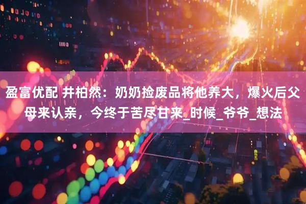 盈富优配 井柏然：奶奶捡废品将他养大，爆火后父母来认亲，今终于苦尽甘来_时候_爷爷_想法