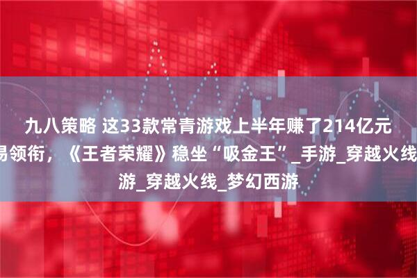 九八策略 这33款常青游戏上半年赚了214亿元：腾讯网易领衔，《王者荣耀》稳坐“吸金王”_手游_穿越火线_梦幻西游
