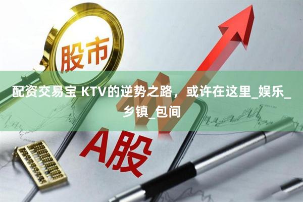 配资交易宝 KTV的逆势之路，或许在这里_娱乐_乡镇_包间